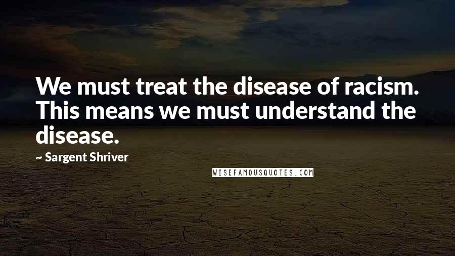 Sargent Shriver Quotes: We must treat the disease of racism. This means we must understand the disease.