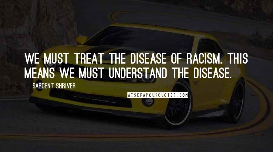 Sargent Shriver Quotes: We must treat the disease of racism. This means we must understand the disease.