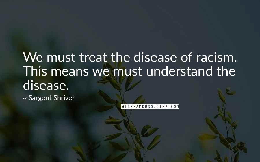 Sargent Shriver Quotes: We must treat the disease of racism. This means we must understand the disease.