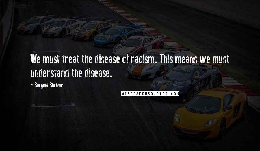 Sargent Shriver Quotes: We must treat the disease of racism. This means we must understand the disease.