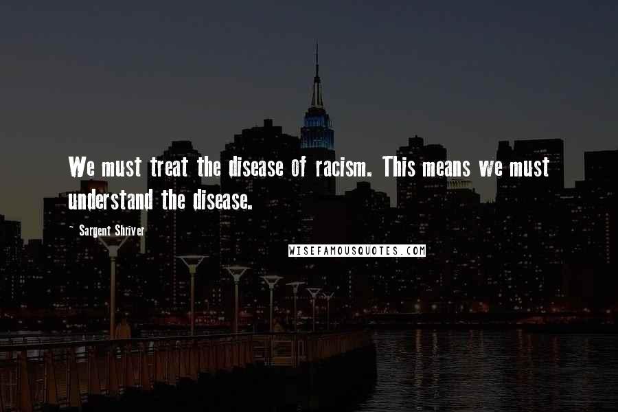 Sargent Shriver Quotes: We must treat the disease of racism. This means we must understand the disease.