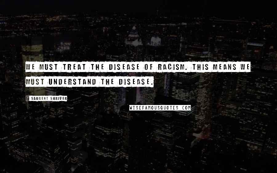 Sargent Shriver Quotes: We must treat the disease of racism. This means we must understand the disease.