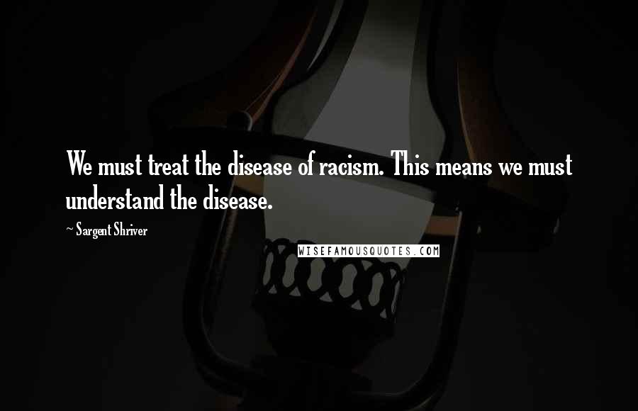 Sargent Shriver Quotes: We must treat the disease of racism. This means we must understand the disease.