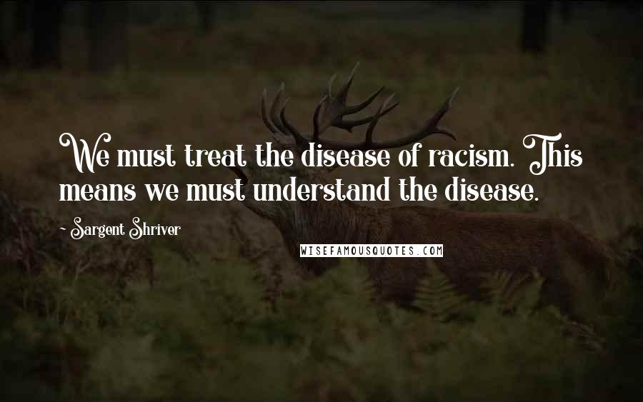 Sargent Shriver Quotes: We must treat the disease of racism. This means we must understand the disease.