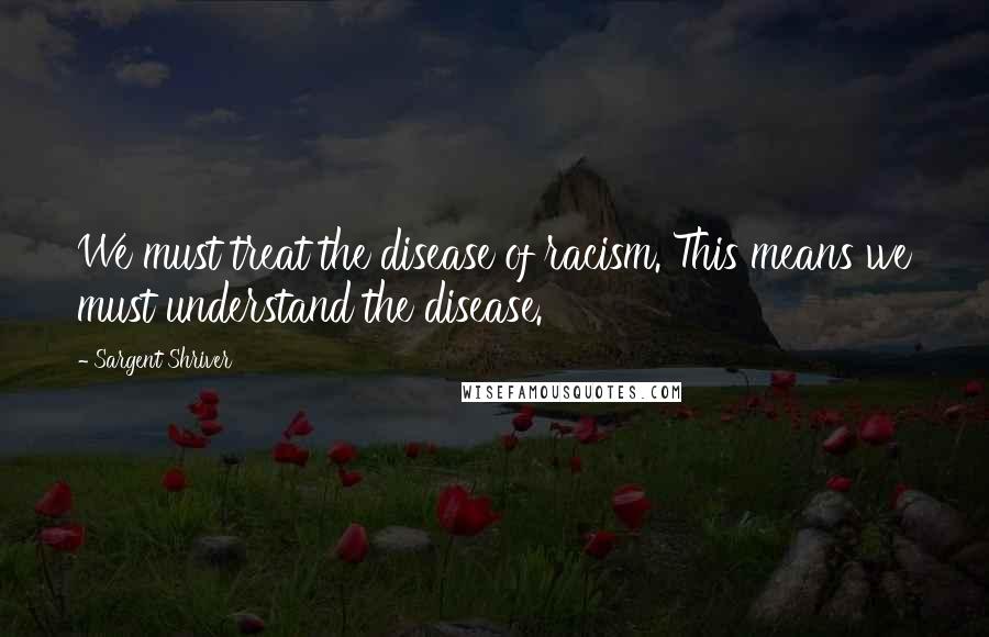 Sargent Shriver Quotes: We must treat the disease of racism. This means we must understand the disease.