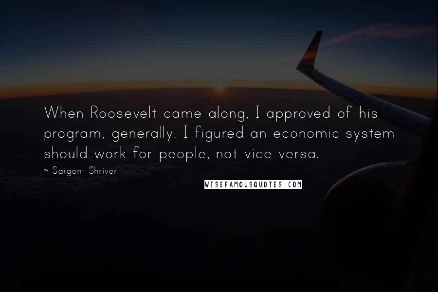 Sargent Shriver Quotes: When Roosevelt came along, I approved of his program, generally. I figured an economic system should work for people, not vice versa.