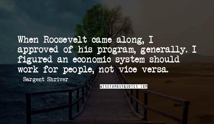 Sargent Shriver Quotes: When Roosevelt came along, I approved of his program, generally. I figured an economic system should work for people, not vice versa.