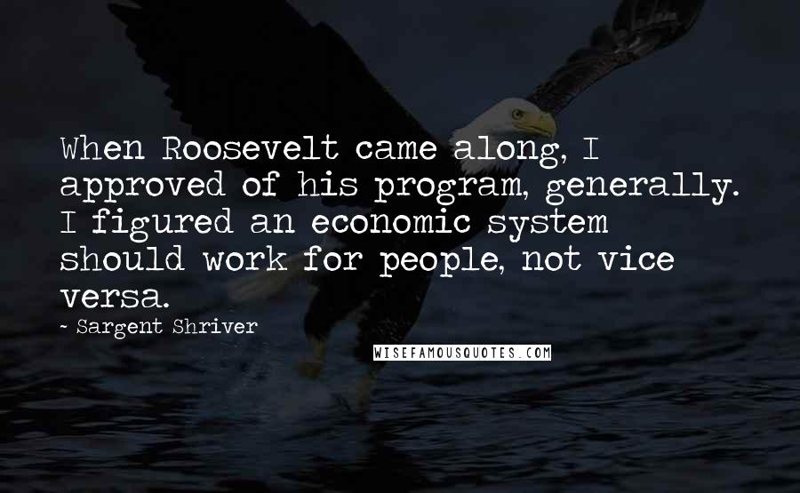 Sargent Shriver Quotes: When Roosevelt came along, I approved of his program, generally. I figured an economic system should work for people, not vice versa.