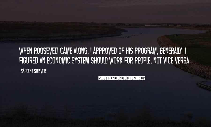 Sargent Shriver Quotes: When Roosevelt came along, I approved of his program, generally. I figured an economic system should work for people, not vice versa.
