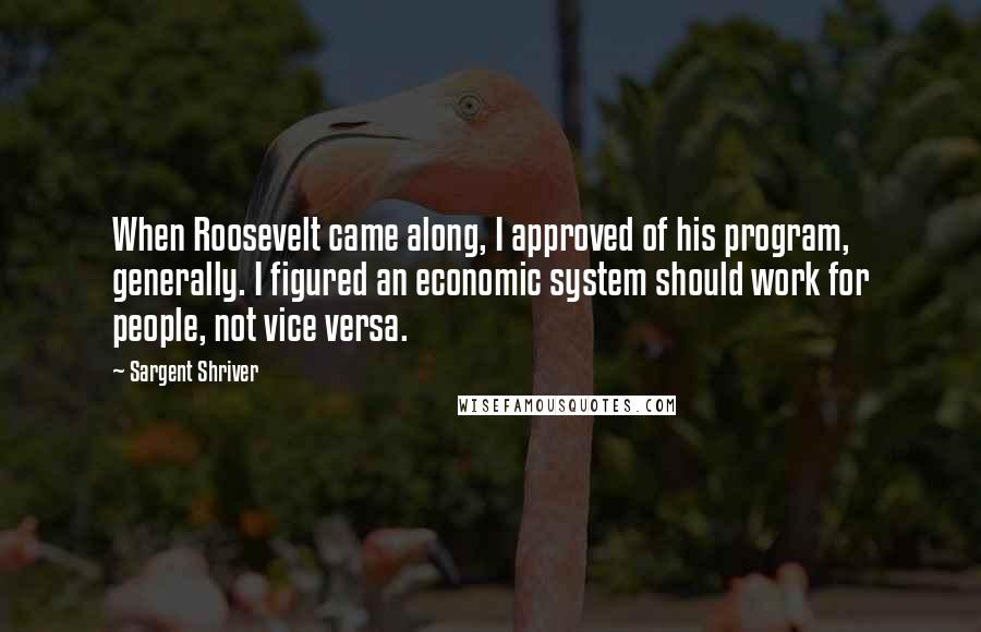 Sargent Shriver Quotes: When Roosevelt came along, I approved of his program, generally. I figured an economic system should work for people, not vice versa.