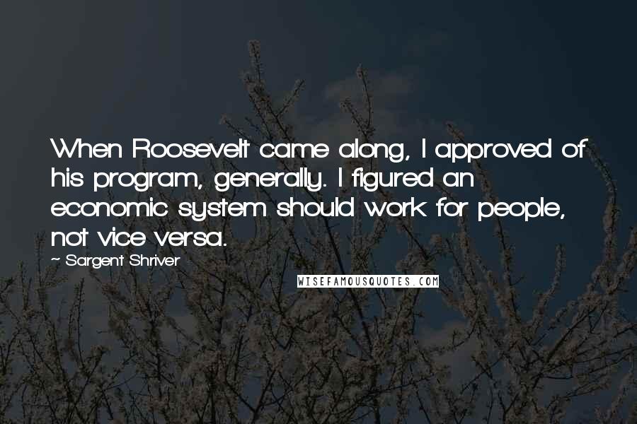 Sargent Shriver Quotes: When Roosevelt came along, I approved of his program, generally. I figured an economic system should work for people, not vice versa.