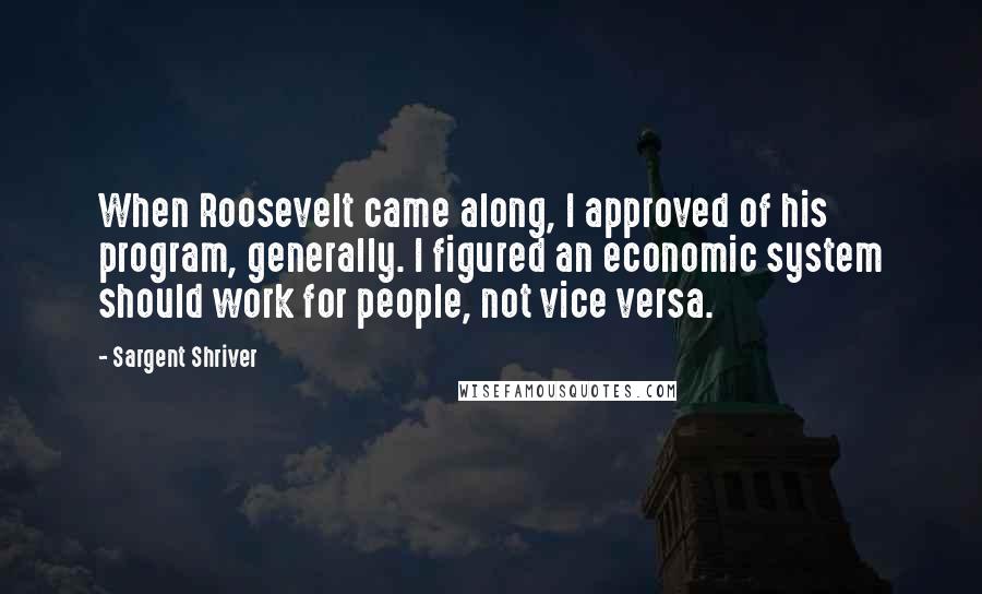 Sargent Shriver Quotes: When Roosevelt came along, I approved of his program, generally. I figured an economic system should work for people, not vice versa.