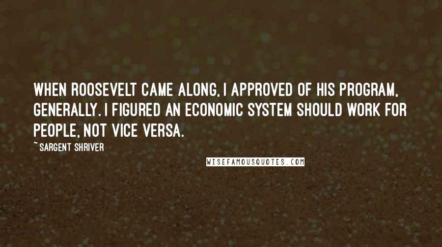 Sargent Shriver Quotes: When Roosevelt came along, I approved of his program, generally. I figured an economic system should work for people, not vice versa.