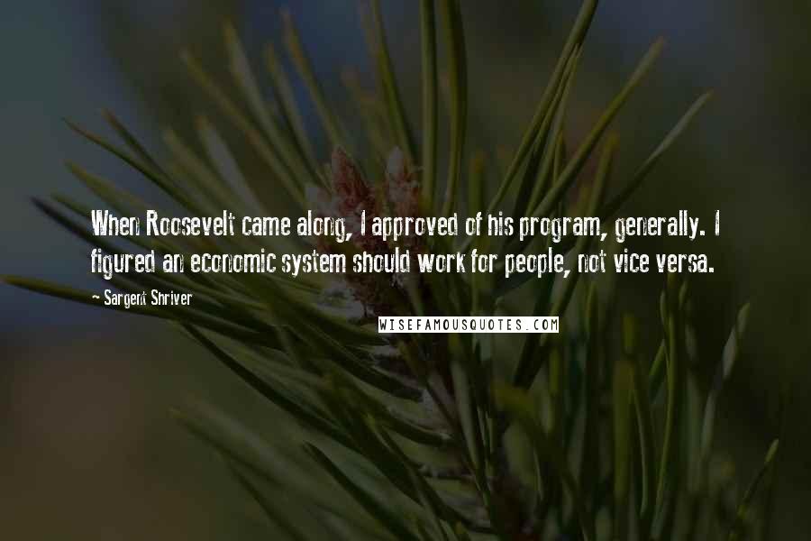 Sargent Shriver Quotes: When Roosevelt came along, I approved of his program, generally. I figured an economic system should work for people, not vice versa.