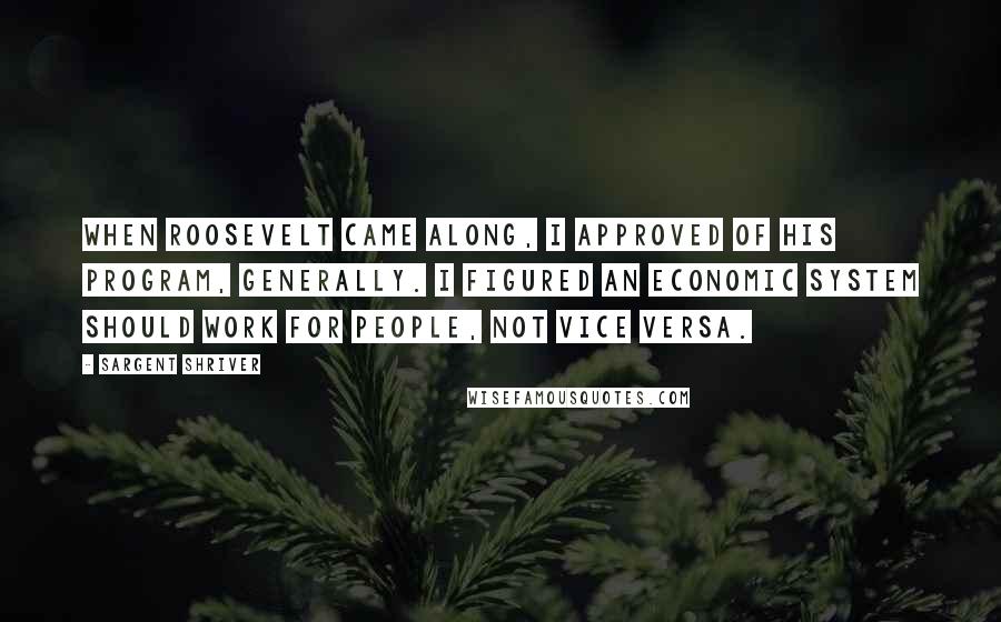 Sargent Shriver Quotes: When Roosevelt came along, I approved of his program, generally. I figured an economic system should work for people, not vice versa.