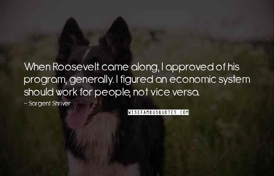 Sargent Shriver Quotes: When Roosevelt came along, I approved of his program, generally. I figured an economic system should work for people, not vice versa.