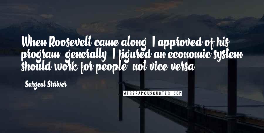 Sargent Shriver Quotes: When Roosevelt came along, I approved of his program, generally. I figured an economic system should work for people, not vice versa.
