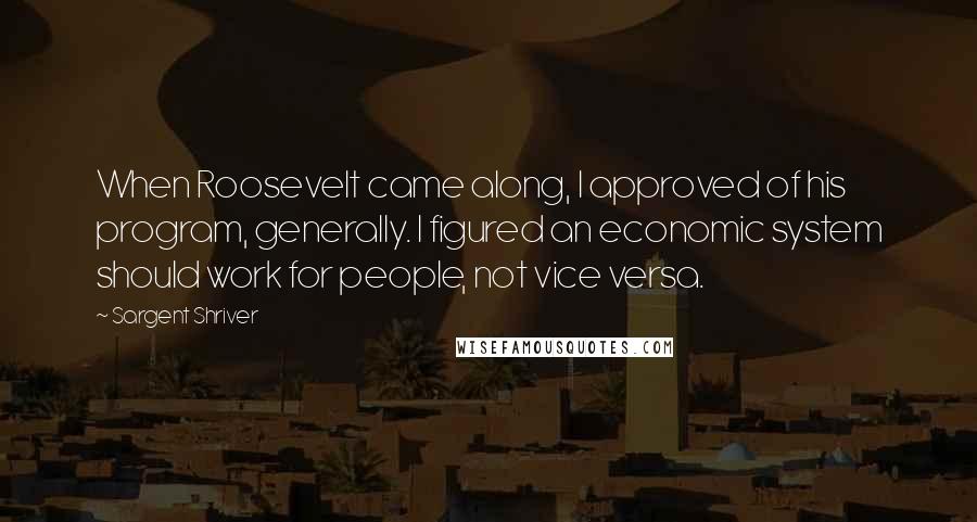 Sargent Shriver Quotes: When Roosevelt came along, I approved of his program, generally. I figured an economic system should work for people, not vice versa.