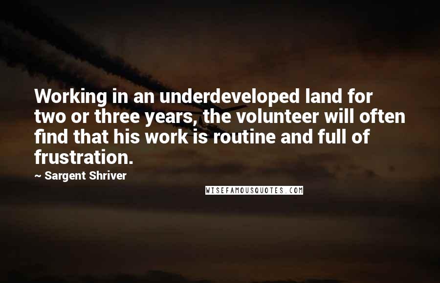 Sargent Shriver Quotes: Working in an underdeveloped land for two or three years, the volunteer will often find that his work is routine and full of frustration.