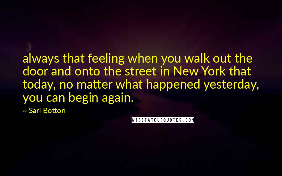 Sari Botton Quotes: always that feeling when you walk out the door and onto the street in New York that today, no matter what happened yesterday, you can begin again.