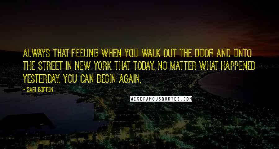 Sari Botton Quotes: always that feeling when you walk out the door and onto the street in New York that today, no matter what happened yesterday, you can begin again.