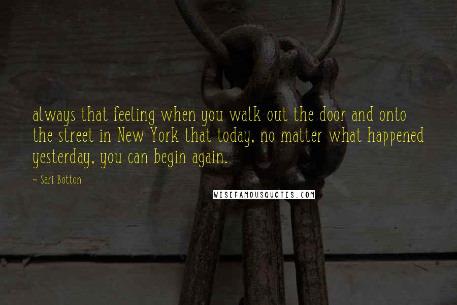 Sari Botton Quotes: always that feeling when you walk out the door and onto the street in New York that today, no matter what happened yesterday, you can begin again.