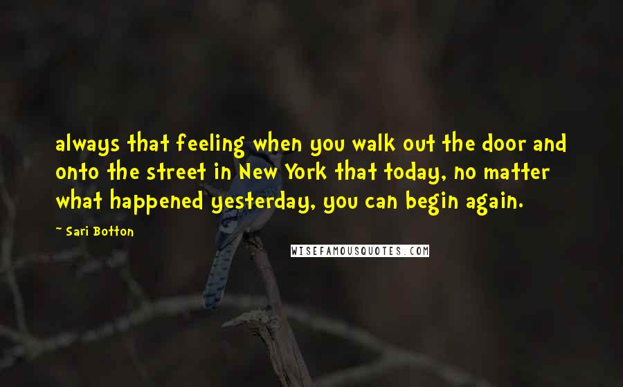 Sari Botton Quotes: always that feeling when you walk out the door and onto the street in New York that today, no matter what happened yesterday, you can begin again.