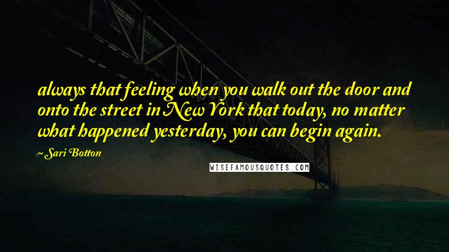 Sari Botton Quotes: always that feeling when you walk out the door and onto the street in New York that today, no matter what happened yesterday, you can begin again.