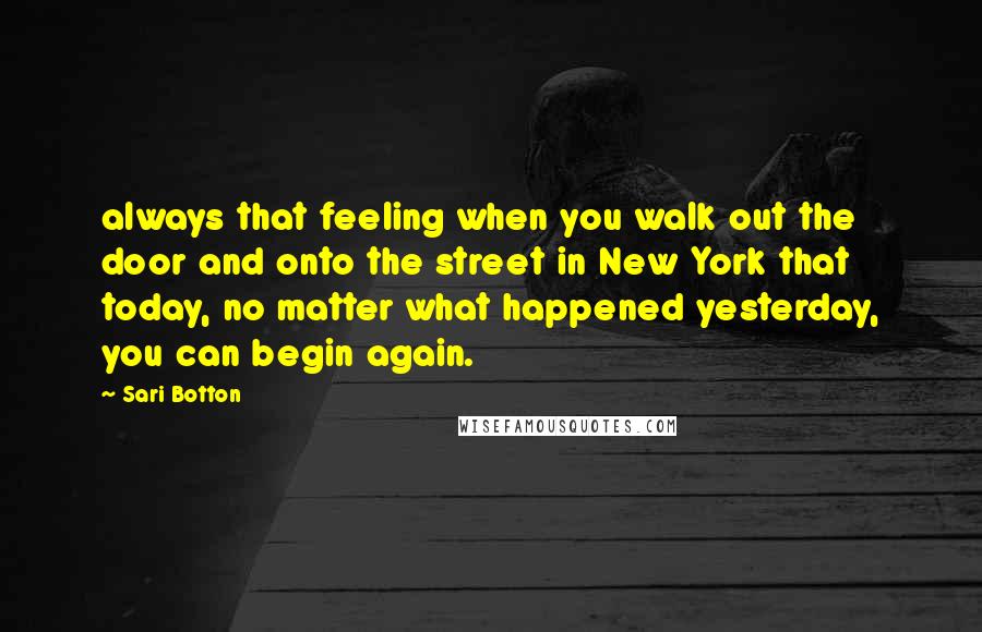 Sari Botton Quotes: always that feeling when you walk out the door and onto the street in New York that today, no matter what happened yesterday, you can begin again.