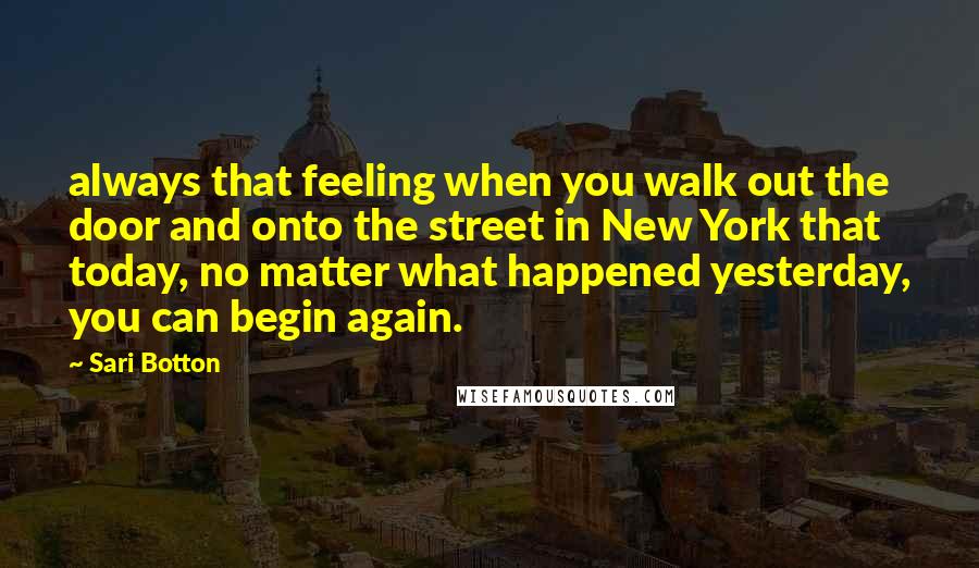 Sari Botton Quotes: always that feeling when you walk out the door and onto the street in New York that today, no matter what happened yesterday, you can begin again.