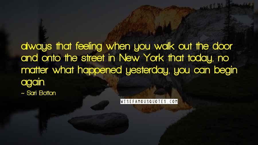 Sari Botton Quotes: always that feeling when you walk out the door and onto the street in New York that today, no matter what happened yesterday, you can begin again.