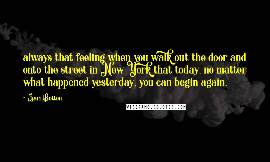 Sari Botton Quotes: always that feeling when you walk out the door and onto the street in New York that today, no matter what happened yesterday, you can begin again.