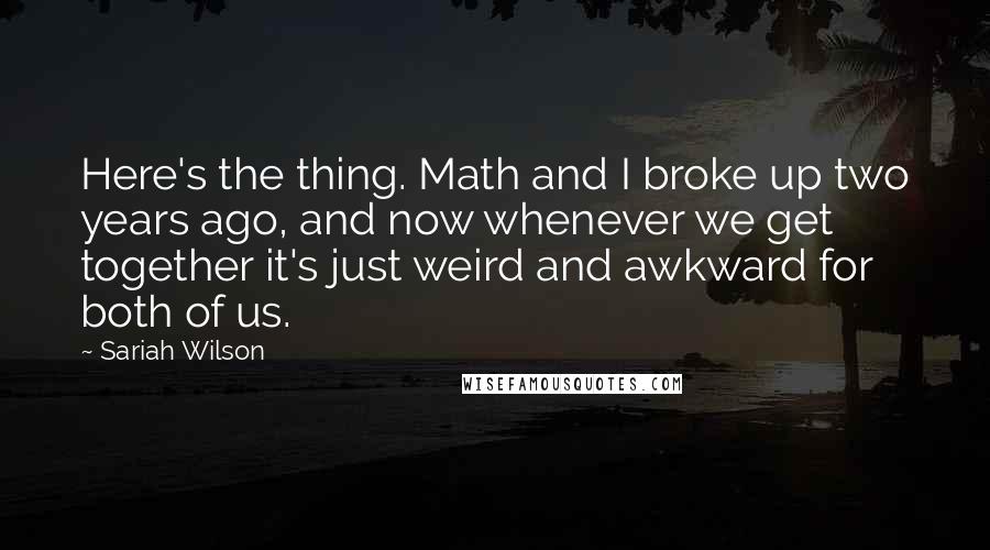 Sariah Wilson Quotes: Here's the thing. Math and I broke up two years ago, and now whenever we get together it's just weird and awkward for both of us.