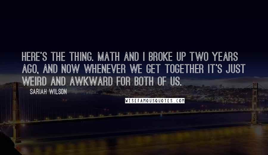 Sariah Wilson Quotes: Here's the thing. Math and I broke up two years ago, and now whenever we get together it's just weird and awkward for both of us.