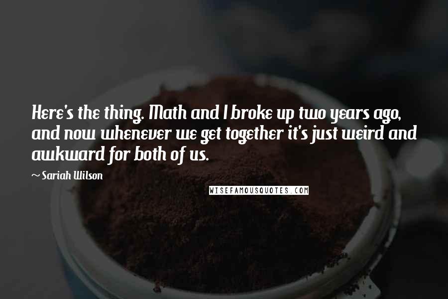 Sariah Wilson Quotes: Here's the thing. Math and I broke up two years ago, and now whenever we get together it's just weird and awkward for both of us.