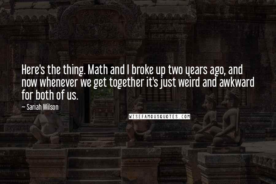 Sariah Wilson Quotes: Here's the thing. Math and I broke up two years ago, and now whenever we get together it's just weird and awkward for both of us.