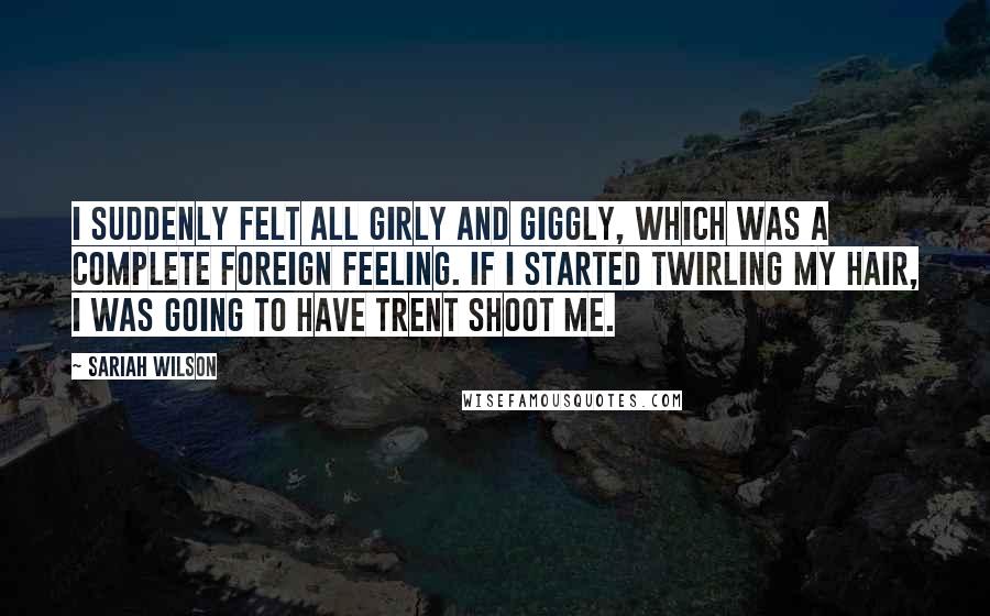 Sariah Wilson Quotes: I suddenly felt all girly and giggly, which was a complete foreign feeling. If I started twirling my hair, I was going to have Trent shoot me.