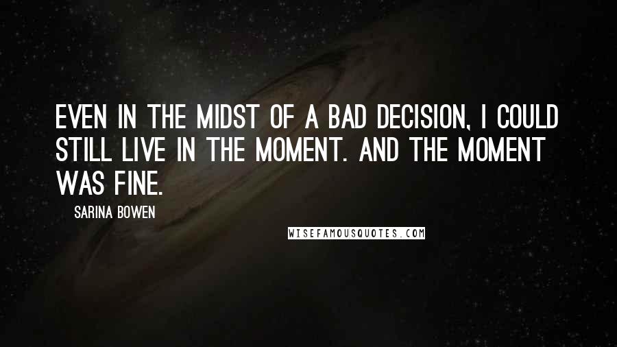 Sarina Bowen Quotes: Even in the midst of a bad decision, I could still live in the moment. And the moment was fine.