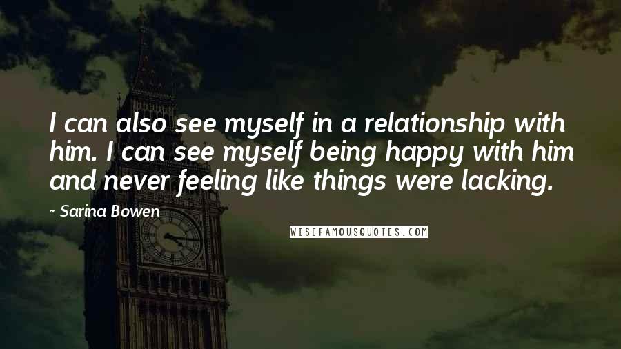 Sarina Bowen Quotes: I can also see myself in a relationship with him. I can see myself being happy with him and never feeling like things were lacking.