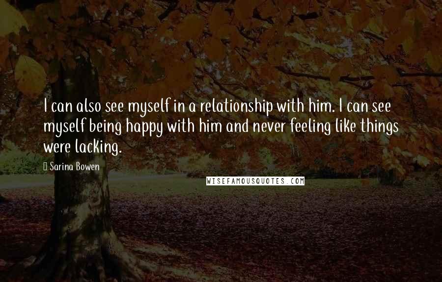Sarina Bowen Quotes: I can also see myself in a relationship with him. I can see myself being happy with him and never feeling like things were lacking.