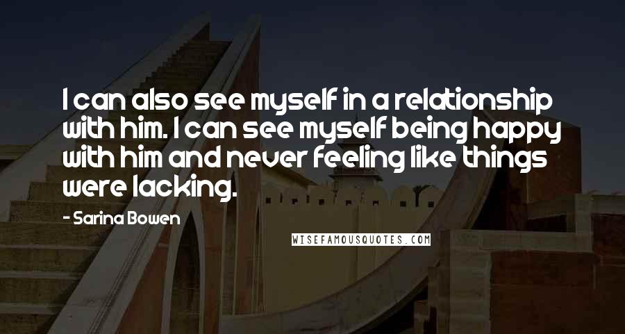 Sarina Bowen Quotes: I can also see myself in a relationship with him. I can see myself being happy with him and never feeling like things were lacking.