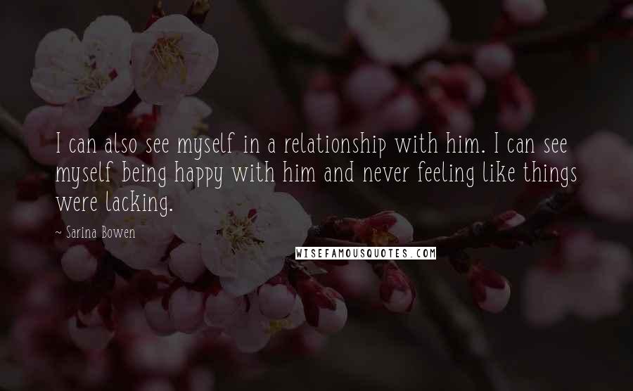 Sarina Bowen Quotes: I can also see myself in a relationship with him. I can see myself being happy with him and never feeling like things were lacking.