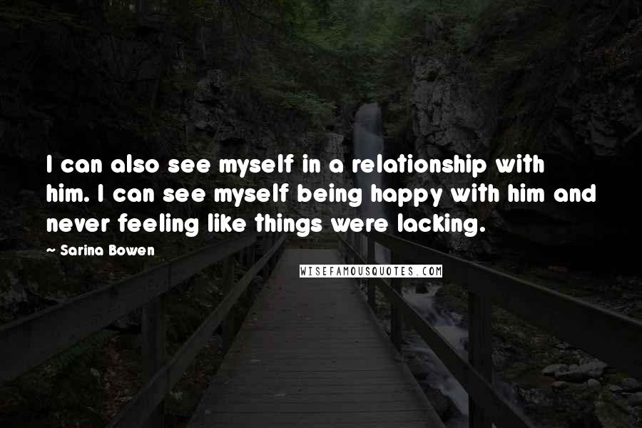 Sarina Bowen Quotes: I can also see myself in a relationship with him. I can see myself being happy with him and never feeling like things were lacking.