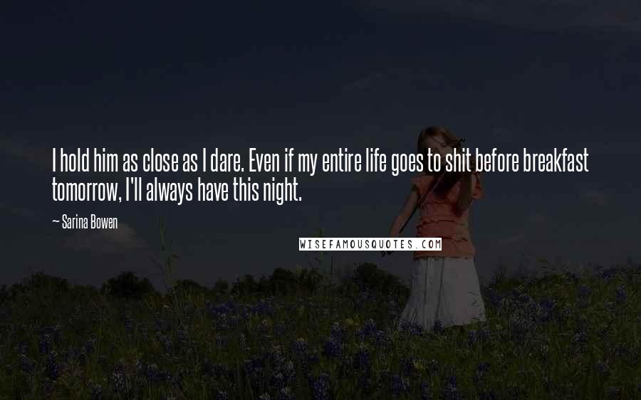 Sarina Bowen Quotes: I hold him as close as I dare. Even if my entire life goes to shit before breakfast tomorrow, I'll always have this night.