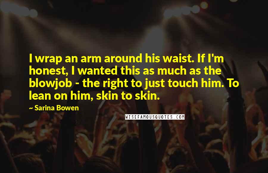 Sarina Bowen Quotes: I wrap an arm around his waist. If I'm honest, I wanted this as much as the blowjob - the right to just touch him. To lean on him, skin to skin.