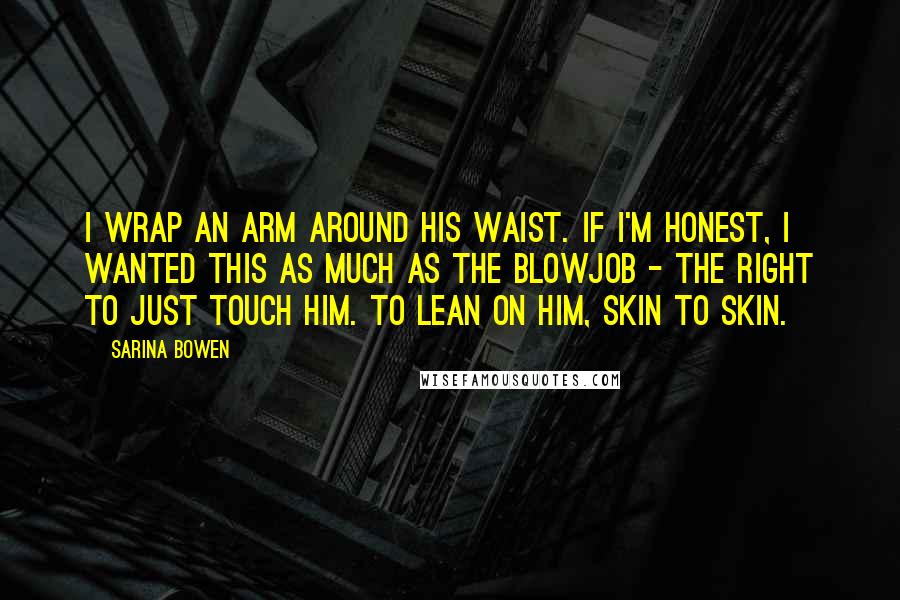 Sarina Bowen Quotes: I wrap an arm around his waist. If I'm honest, I wanted this as much as the blowjob - the right to just touch him. To lean on him, skin to skin.