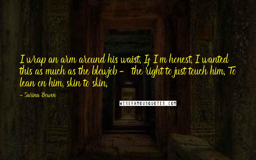 Sarina Bowen Quotes: I wrap an arm around his waist. If I'm honest, I wanted this as much as the blowjob - the right to just touch him. To lean on him, skin to skin.