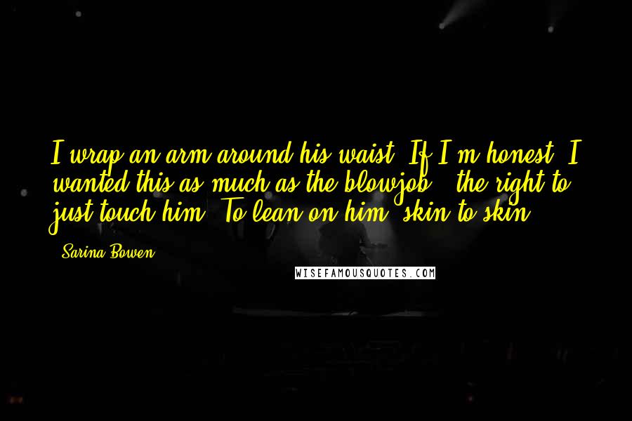 Sarina Bowen Quotes: I wrap an arm around his waist. If I'm honest, I wanted this as much as the blowjob - the right to just touch him. To lean on him, skin to skin.