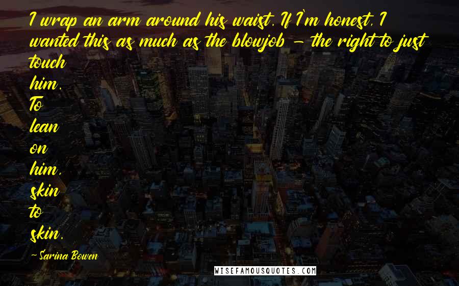 Sarina Bowen Quotes: I wrap an arm around his waist. If I'm honest, I wanted this as much as the blowjob - the right to just touch him. To lean on him, skin to skin.