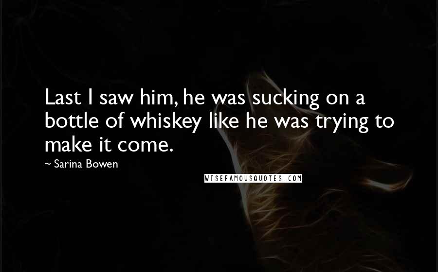 Sarina Bowen Quotes: Last I saw him, he was sucking on a bottle of whiskey like he was trying to make it come.